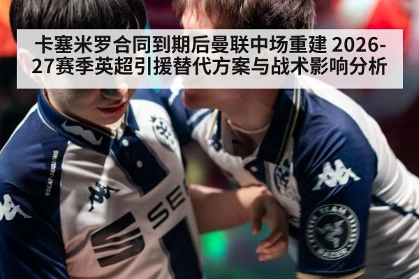 卡塞米罗合同到期后曼联中场重建 2026-27赛季英超引援替代方案与战术影响分析